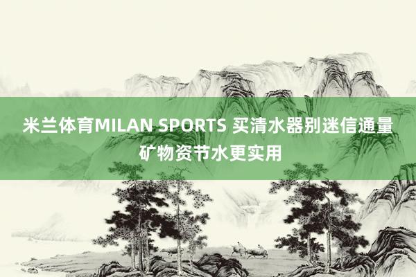 米兰体育MILAN SPORTS 买清水器别迷信通量 矿物资节水更实用
