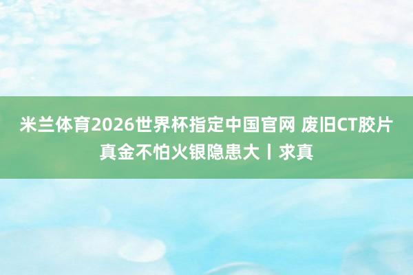 米兰体育2026世界杯指定中国官网 废旧CT胶片真金不怕火银隐患大丨求真