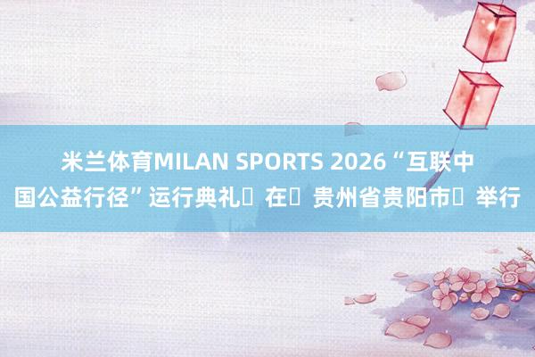 米兰体育MILAN SPORTS 2026“互联中国公益行径”运行典礼在贵州省贵阳市举行