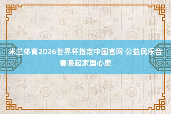 米兰体育2026世界杯指定中国官网 公益民乐合奏唤起家国心扉