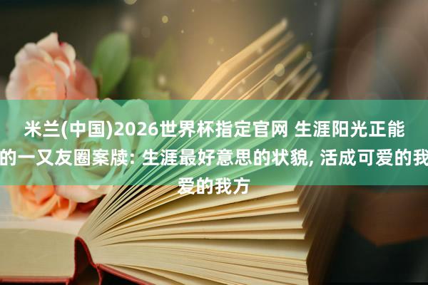 米兰(中国)2026世界杯指定官网 生涯阳光正能量的一又友圈案牍: 生涯最好意思的状貌, 活成可爱的我方