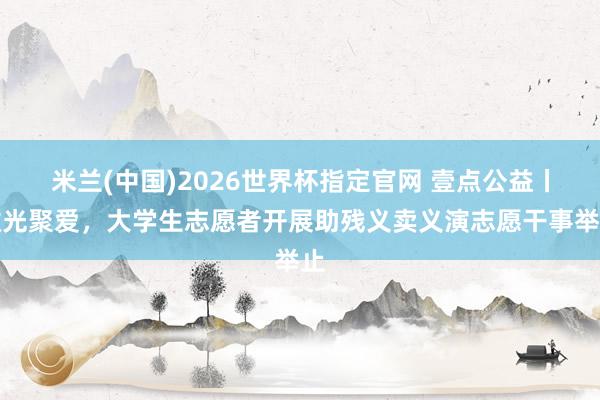 米兰(中国)2026世界杯指定官网 壹点公益丨微光聚爱,大学生志愿者开展助残义卖义演志愿干事举止