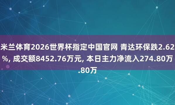 米兰体育2026世界杯指定中国官网 青达环保跌2.62%, 成交额8452.76万元, 本日主力净流入274.80万
