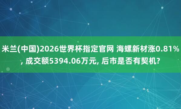米兰(中国)2026世界杯指定官网 海螺新材涨0.81%, 成交额5394.06万元, 后市是否有契机?