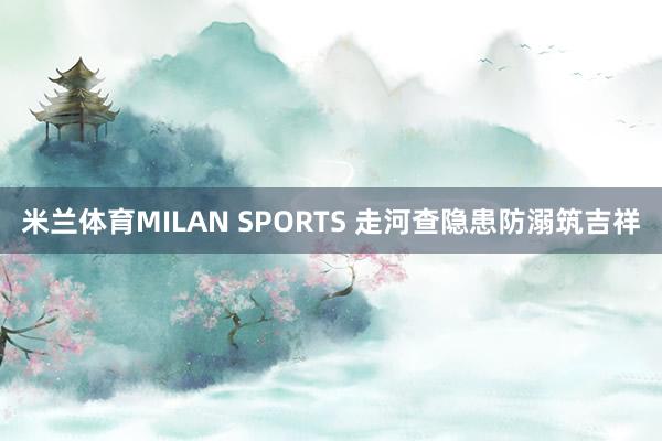 米兰体育MILAN SPORTS 走河查隐患防溺筑吉祥