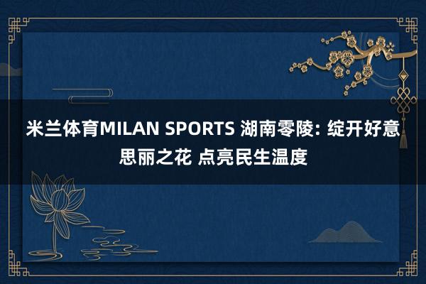 米兰体育MILAN SPORTS 湖南零陵: 绽开好意思丽之花 点亮民生温度