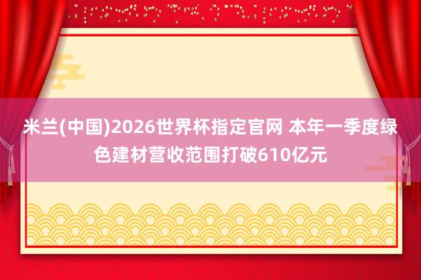 米兰(中国)2026世界杯指定官网 本年一季度绿色建材营收范围打破610亿元