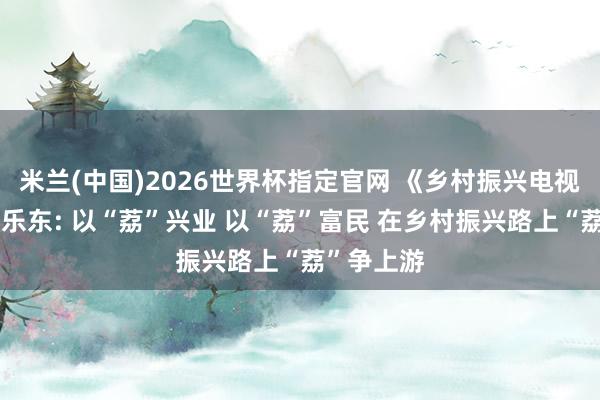 米兰(中国)2026世界杯指定官网 《乡村振兴电视夜校》丨乐东: 以“荔”兴业 以“荔”富民 在乡村振兴路上“荔”争上游