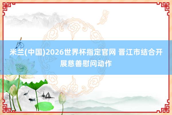 米兰(中国)2026世界杯指定官网 晋江市结合开展慈善慰问动作