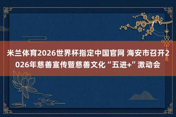 米兰体育2026世界杯指定中国官网 海安市召开2026年慈善宣传暨慈善文化“五进+”激动会
