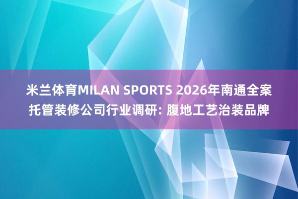 米兰体育MILAN SPORTS 2026年南通全案托管装修公司行业调研: 腹地工艺治装品牌