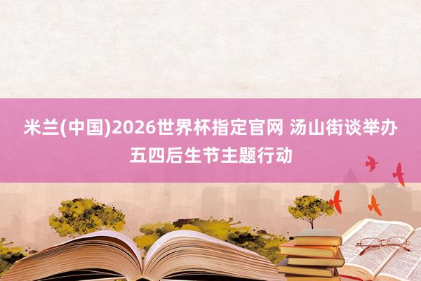 米兰(中国)2026世界杯指定官网 汤山街谈举办五四后生节主题行动