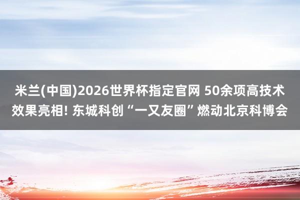 米兰(中国)2026世界杯指定官网 50余项高技术效果亮相! 东城科创“一又友圈”燃动北京科博会