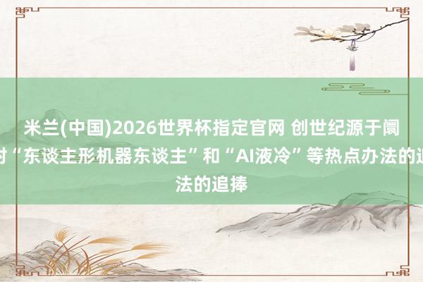 米兰(中国)2026世界杯指定官网 创世纪源于阛阓对“东谈主形机器东谈主”和“AI液冷”等热点办法的追捧