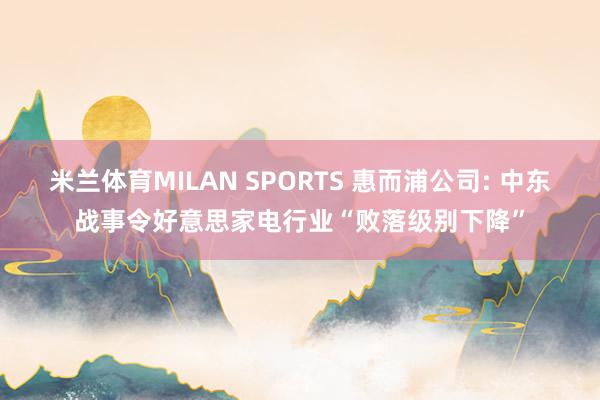 米兰体育MILAN SPORTS 惠而浦公司: 中东战事令好意思家电行业“败落级别下降”