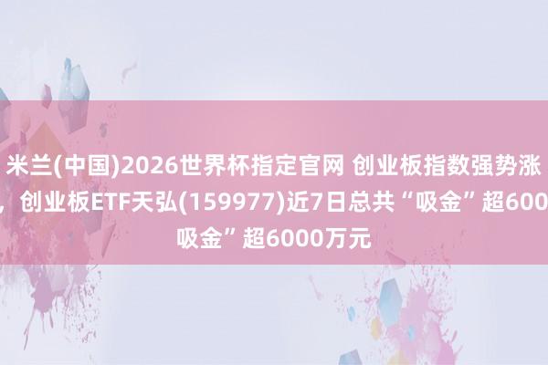 米兰(中国)2026世界杯指定官网 创业板指数强势涨超2%，创业板ETF天弘(159977)近7日总共“吸金”超6000万元