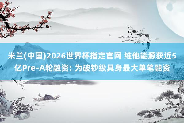米兰(中国)2026世界杯指定官网 维他能源获近5亿Pre-A轮融资: 为破钞级具身最大单笔融资