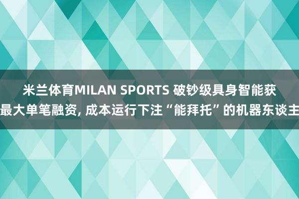 米兰体育MILAN SPORTS 破钞级具身智能获最大单笔融资， 成本运行下注“能拜托”的机器东谈主