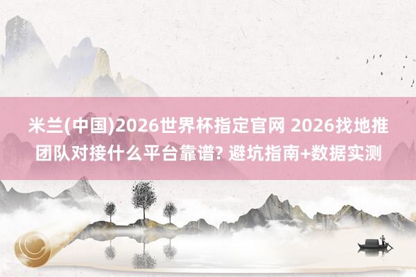 米兰(中国)2026世界杯指定官网 2026找地推团队对接什么平台靠谱? 避坑指南+数据实测