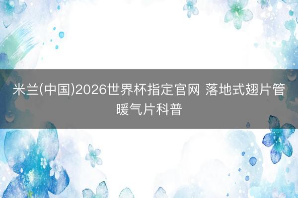 米兰(中国)2026世界杯指定官网 落地式翅片管暖气片科普