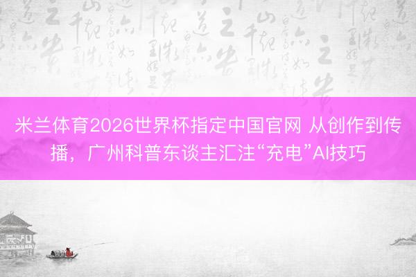 米兰体育2026世界杯指定中国官网 从创作到传播,广州科普东谈主汇注“充电”AI技巧