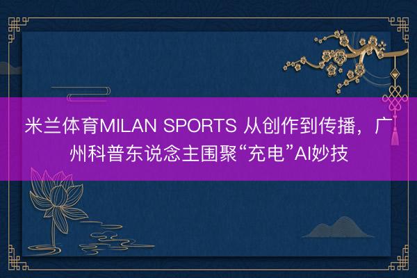 米兰体育MILAN SPORTS 从创作到传播,广州科普东说念主围聚“充电”AI妙技