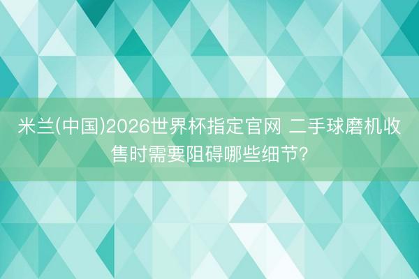 米兰(中国)2026世界杯指定官网 二手球磨机收售时需要阻碍哪些细节?