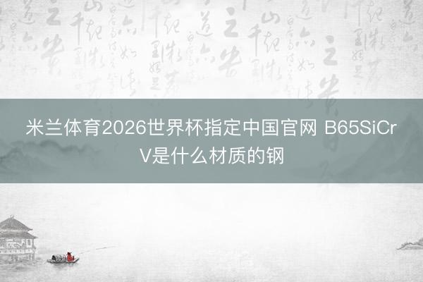 米兰体育2026世界杯指定中国官网 B65SiCrV是什么材质的钢