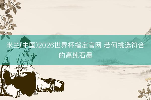米兰(中国)2026世界杯指定官网 若何挑选符合的高纯石墨