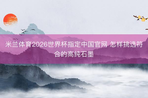 米兰体育2026世界杯指定中国官网 怎样挑选符合的高纯石墨