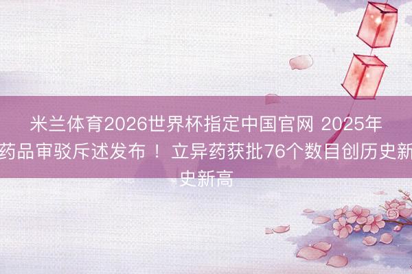 米兰体育2026世界杯指定中国官网 2025年度药品审驳斥述发布 !立异药获批76个数目创历史新高
