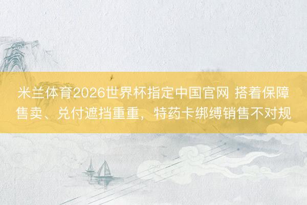 米兰体育2026世界杯指定中国官网 搭着保障售卖、兑付遮挡重重,特药卡绑缚销售不对规