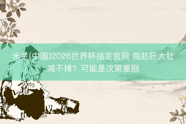 米兰(中国)2026世界杯指定官网 脂肪肝大肚减不掉?可能是次第差别