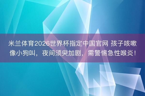 米兰体育2026世界杯指定中国官网 孩子咳嗽像小狗叫,夜间须臾加剧,需警惕急性喉炎!