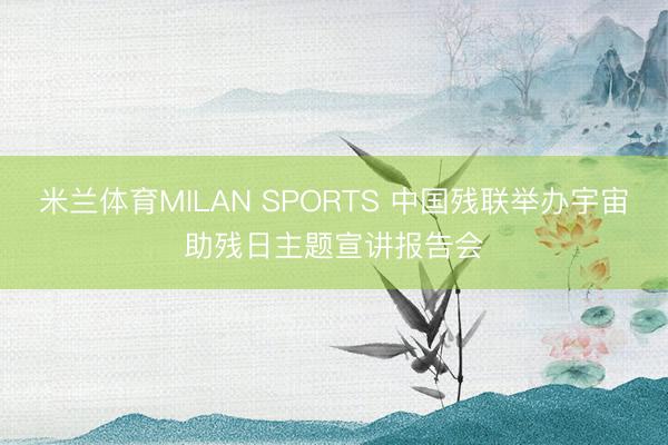 米兰体育MILAN SPORTS 中国残联举办宇宙助残日主题宣讲报告会