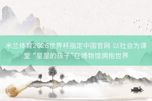 米兰体育2026世界杯指定中国官网 以社会为课堂 “星星的孩子”在博物馆拥抱世界