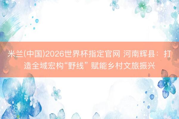 米兰(中国)2026世界杯指定官网 河南辉县:打造全域宏构“野线” 赋能乡村文旅振兴