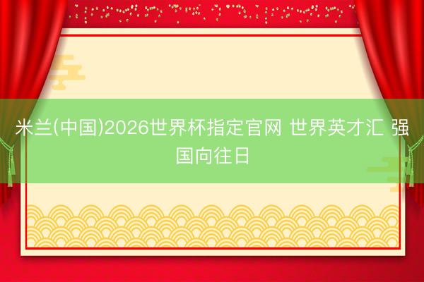 米兰(中国)2026世界杯指定官网 世界英才汇 强国向往日