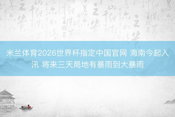 米兰体育2026世界杯指定中国官网 海南今起入汛 将来三天局地有暴雨到大暴雨