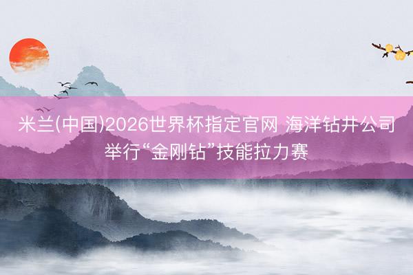 米兰(中国)2026世界杯指定官网 海洋钻井公司举行“金刚钻”技能拉力赛