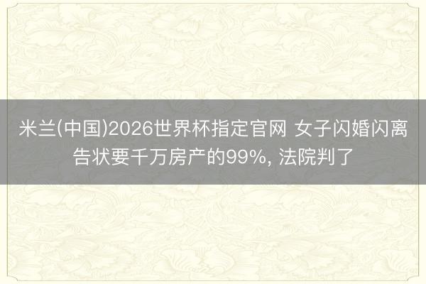 米兰(中国)2026世界杯指定官网 女子闪婚闪离告状要千万房产的99%， 法院判了