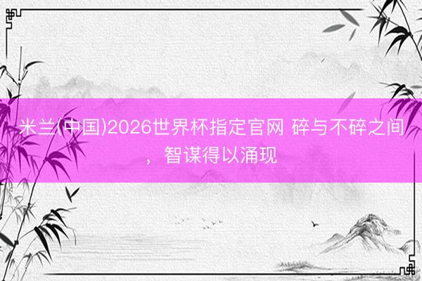 米兰(中国)2026世界杯指定官网 碎与不碎之间,智谋得以涌现