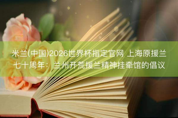 米兰(中国)2026世界杯指定官网 上海原援兰七十周年:兰州开荒援兰精神挂牵馆的倡议