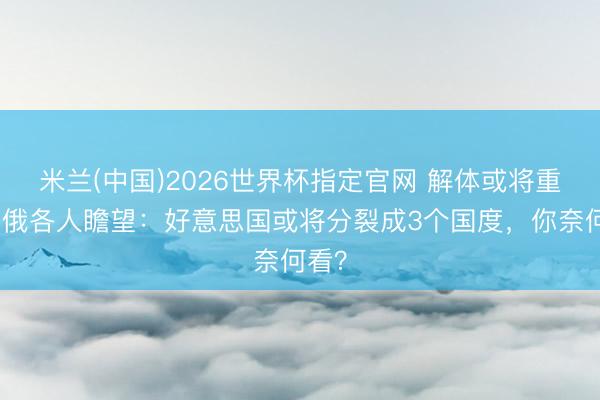 米兰(中国)2026世界杯指定官网 解体或将重演?俄各人瞻望:好意思国或将分裂成3个国度,你奈何看?