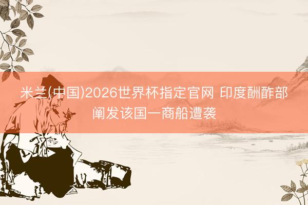 米兰(中国)2026世界杯指定官网 印度酬酢部阐发该国一商船遭袭
