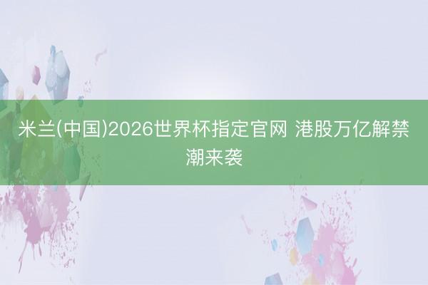 米兰(中国)2026世界杯指定官网 港股万亿解禁潮来袭