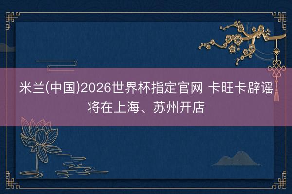 米兰(中国)2026世界杯指定官网 卡旺卡辟谣将在上海、苏州开店