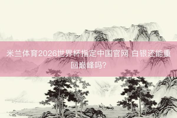米兰体育2026世界杯指定中国官网 白银还能重回巅峰吗?