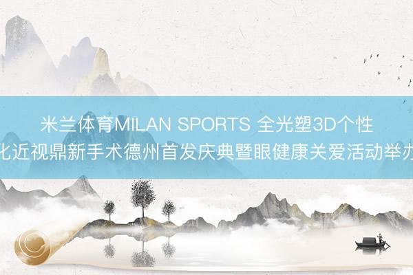 米兰体育MILAN SPORTS 全光塑3D个性化近视鼎新手术德州首发庆典暨眼健康关爱活动举办