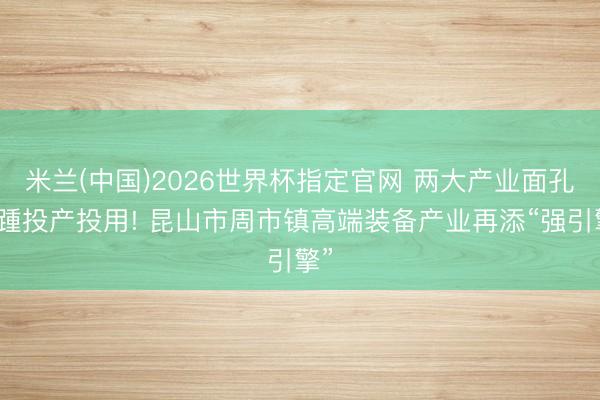 米兰(中国)2026世界杯指定官网 两大产业面孔接踵投产投用! 昆山市周市镇高端装备产业再添“强引擎”